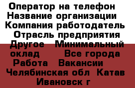 Оператор на телефон › Название организации ­ Компания-работодатель › Отрасль предприятия ­ Другое › Минимальный оклад ­ 1 - Все города Работа » Вакансии   . Челябинская обл.,Катав-Ивановск г.